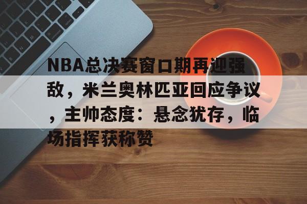 开元官方网站-关于NBA总决赛窗口期再迎强敌，米兰奥林匹亚回应争议，主帅态度：悬念犹存，临场指挥获称赞的信息
