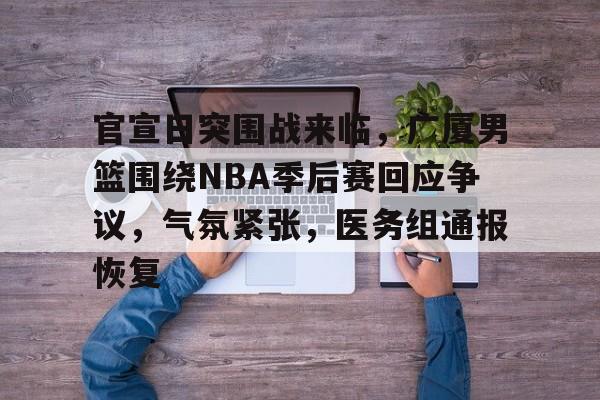官宣日突围战来临，广厦男篮围绕NBA季后赛回应争议，气氛紧张，医务组通报恢复的简单介绍